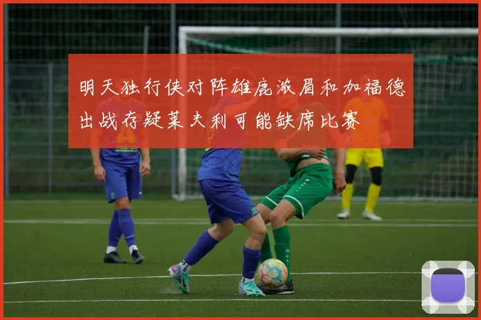 明天独行侠对阵雄鹿浓眉和加福德出战存疑莱夫利可能缺席比赛
