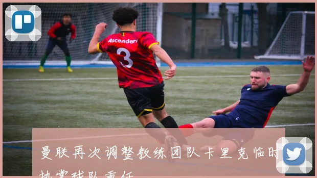 曼联再次调整教练团队卡里克临时执掌球队重任