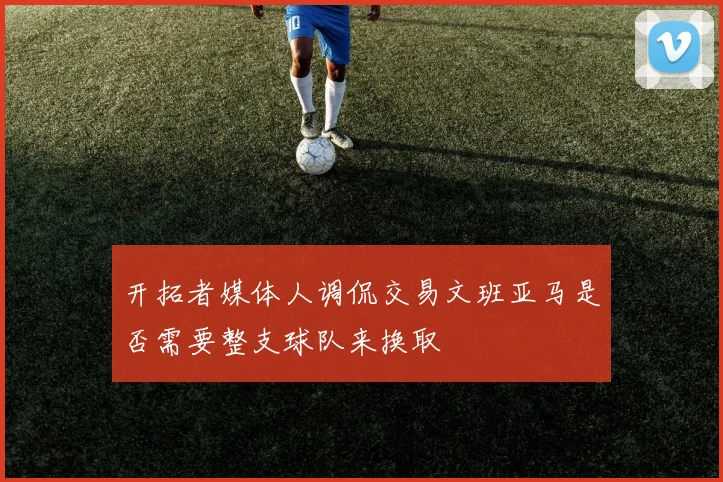 开拓者媒体人调侃交易文班亚马是否需要整支球队来换取