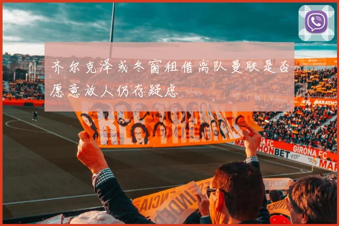 齐尔克泽或冬窗租借离队曼联是否愿意放人仍存疑虑