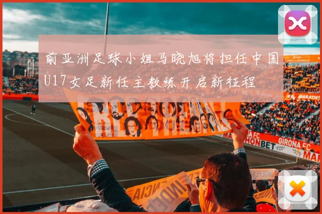前亚洲足球小姐马晓旭将担任中国U17女足新任主教练开启新征程