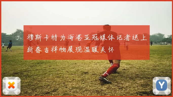 穆斯卡特为海港亚冠媒体记者送上新春吉祥物展现温暖关怀
