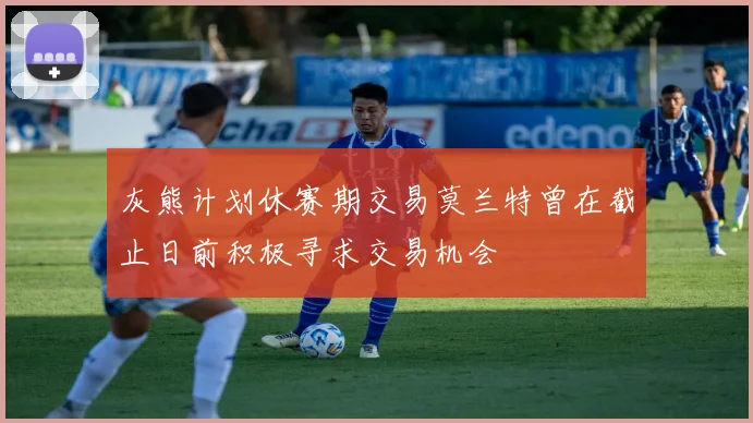 灰熊计划休赛期交易莫兰特曾在截止日前积极寻求交易机会