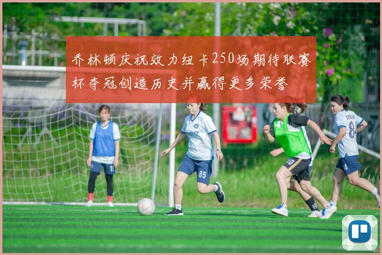 乔林顿庆祝效力纽卡250场期待联赛杯夺冠创造历史并赢得更多荣誉