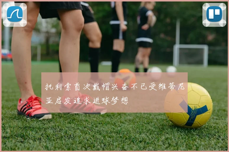 托利索首次戴帽兴奋不已受维蒂尼亚启发追求进球梦想