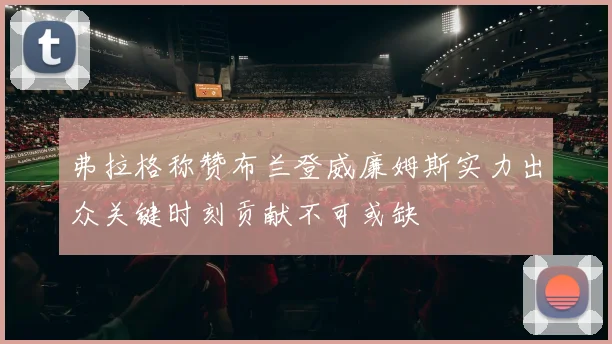 弗拉格称赞布兰登威廉姆斯实力出众关键时刻贡献不可或缺