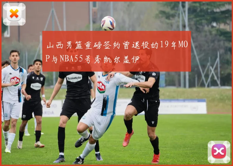 山西男篮重磅签约曾退役的19年MOP与NBA55号秀凯尔盖伊