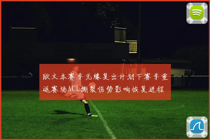 欧文本赛季无缘复出计划下赛季重返赛场ACL撕裂伤势影响恢复进程