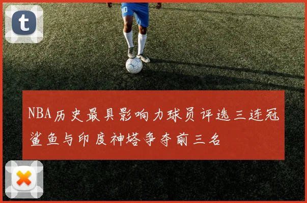 NBA历史最具影响力球员评选三连冠鲨鱼与印度神塔争夺前三名