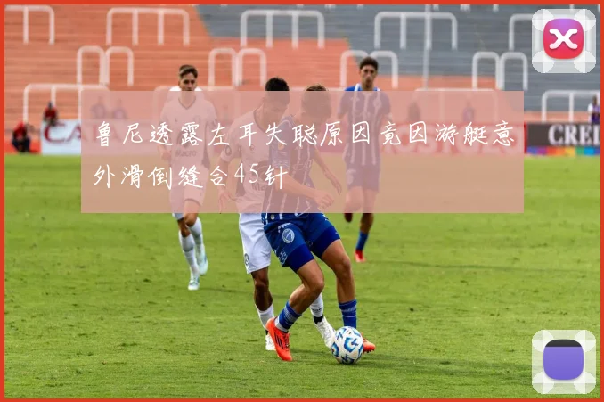 鲁尼透露左耳失聪原因竟因游艇意外滑倒缝合45针