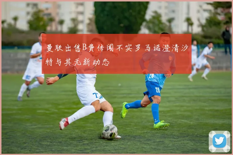 曼联出售B费传闻不实罗马诺澄清沙特与其无新动态