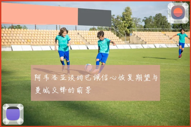 阿韦洛亚谈姆巴佩信心恢复期望与曼城交锋的前景