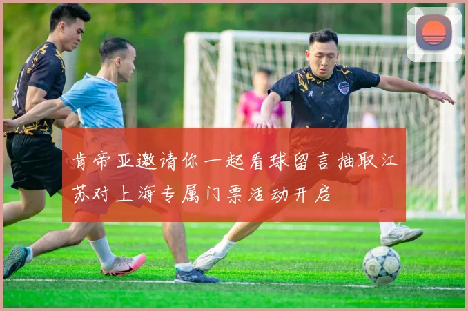 肯帝亚邀请你一起看球留言抽取江苏对上海专属门票活动开启